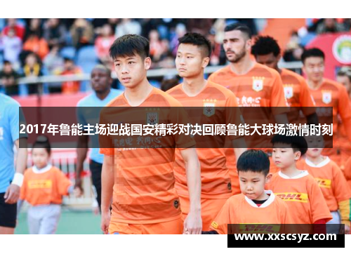 2017年鲁能主场迎战国安精彩对决回顾鲁能大球场激情时刻
